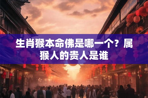 生肖猴本命佛是哪一个?属猴人的贵人是谁 生肖猴本命佛是哪一个?属猴人的贵人是谁