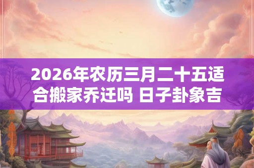 2026年农历三月二十五适合搬家乔迁吗 日子卦象吉凶