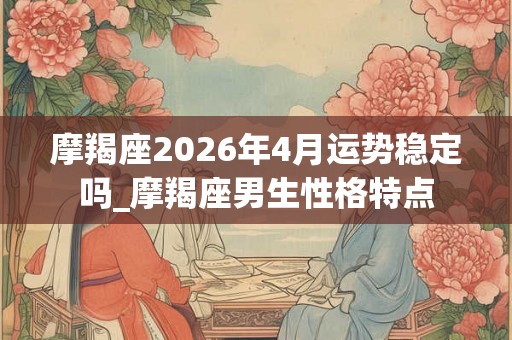 摩羯座2026年4月运势稳定吗_摩羯座男生性格特点