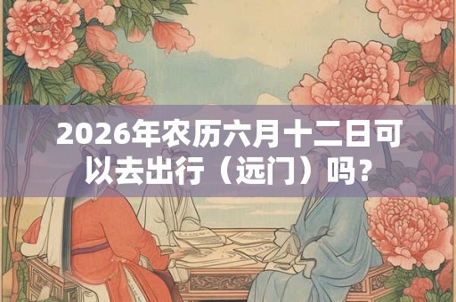 2026年农历六月十二日可以去出行（远门）吗？