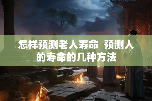 怎样预测老人寿命 预测人的寿命的几种方法 怎样预测老人寿命 预测人的寿命的几种方法