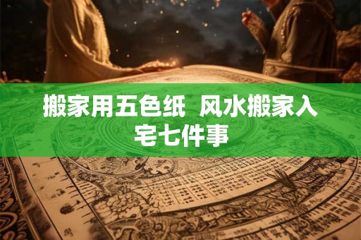 搬家用五色纸 风水搬家入宅七件事 搬家用五色纸 风水搬家入宅七件事