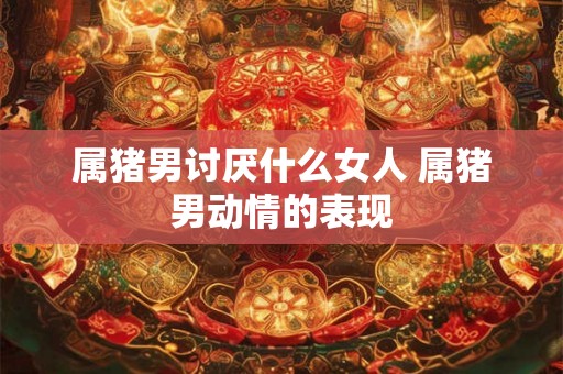属猪男讨厌什么女人 属猪男动情的表现 属猪男讨厌什么女人 属猪男动情的表现