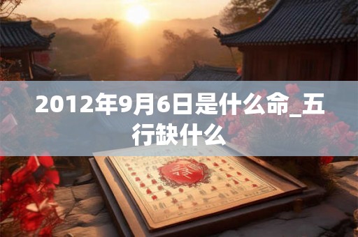 2012年9月6日是什么命_五行缺什么 2012年9月6日是什么命_五行缺什么
