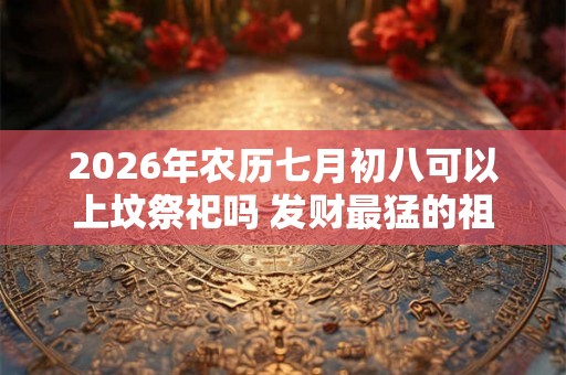 2026年农历七月初八可以上坟祭祀吗 发财最猛的祖坟风水 2026年农历七月初八可以上坟祭祀吗 发财最猛的祖坟风水