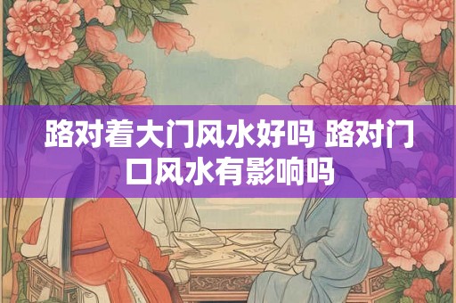 路对着大门风水好吗 路对门口风水有影响吗
