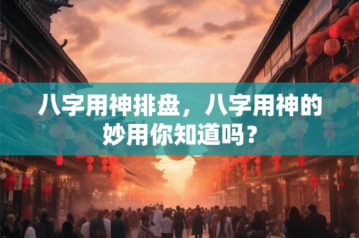 八字用神排盘,八字用神的妙用你知道吗? 八字用神排盘,八字用神的妙用你知道吗?