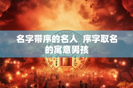 名字带序的名人  序字取名的寓意男孩