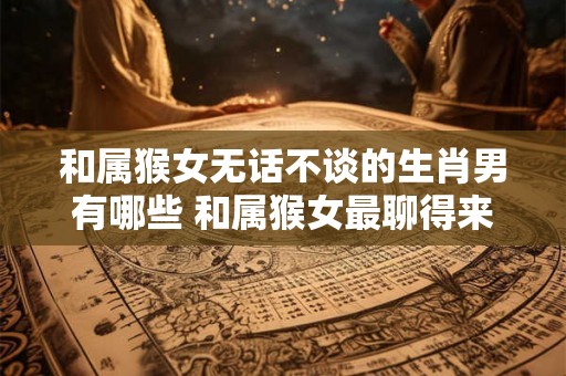和属猴女无话不谈的生肖男有哪些 和属猴女最聊得来的男生肖有哪些