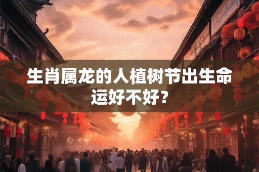生肖属龙的人植树节出生命运好不好？
