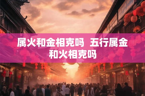 属火和金相克吗 五行属金和火相克吗 属火和金相克吗 五行属金和火相克吗