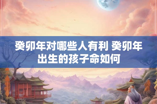癸卯年对哪些人有利 癸卯年出生的孩子命如何