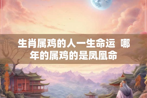 生肖属鸡的人一生命运 哪年的属鸡的是凤凰命 生肖属鸡的人一生命运 哪年的属鸡的是凤凰命