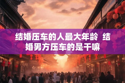 结婚压车的人最大年龄 结婚男方压车的是干嘛 结婚压车的人最大年龄 结婚男方压车的是干嘛