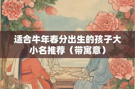 适合牛年春分出生的孩子大小名推荐(带寓意) 适合牛年春分出生的孩子大小名推荐(带寓意)