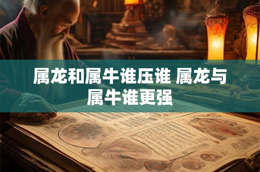 属龙和属牛谁压谁 属龙与属牛谁更强