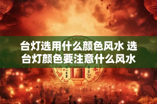 台灯选用什么颜色风水 选台灯颜色要注意什么风水