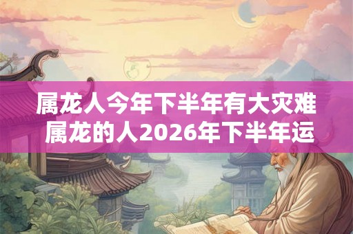 属龙人今年下半年有大灾难 属龙的人2026年下半年运势