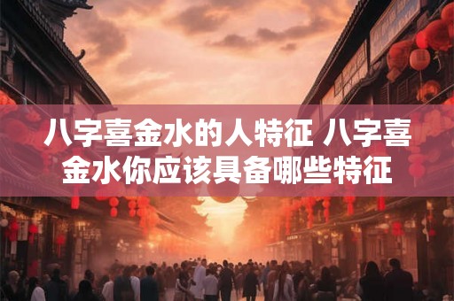 八字喜金水的人特征 八字喜金水你应该具备哪些特征