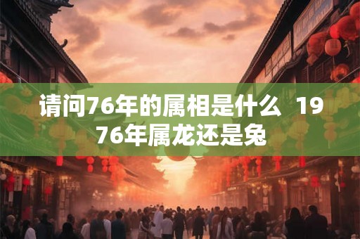 请问76年的属相是什么 1976年属龙还是兔 请问76年的属相是什么 1976年属龙还是兔