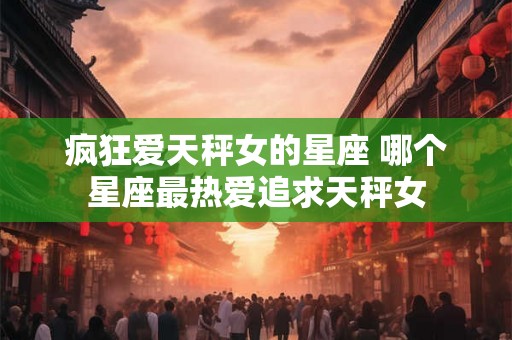 疯狂爱天秤女的星座 哪个星座最热爱追求天秤女