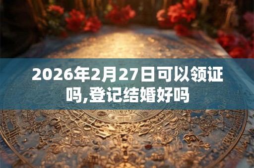 2026年2月27日可以领证吗,登记结婚好吗 2026年2月27日可以领证吗,登记结婚好吗