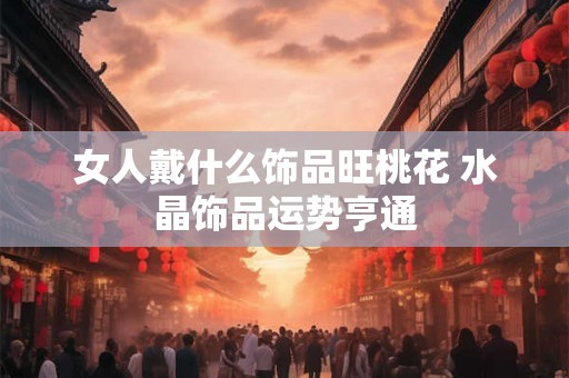 女人戴什么饰品旺桃花 水晶饰品运势亨通