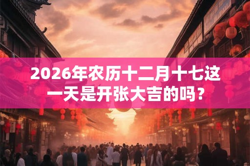 2026年农历十二月十七这一天是开张大吉的吗？