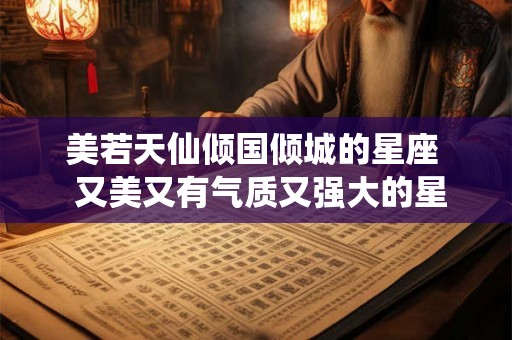 美若天仙倾国倾城的星座  又美又有气质又强大的星座女