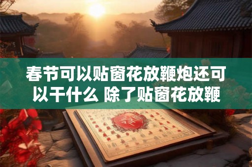 春节可以贴窗花放鞭炮还可以干什么 除了贴窗花放鞭炮春节还有什么活动 春节可以贴窗花放鞭炮还可以干什么 除了贴窗花放鞭炮春节还有什么活动