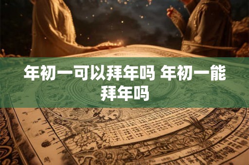 年初一可以拜年吗 年初一能拜年吗