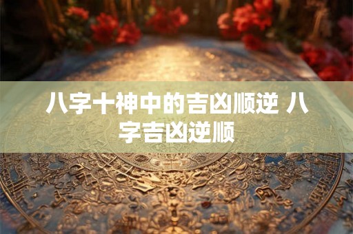 八字十神中的吉凶顺逆 八字吉凶逆顺