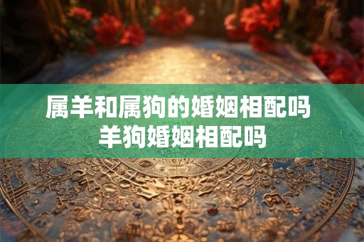 属羊和属狗的婚姻相配吗 羊狗婚姻相配吗 属羊和属狗的婚姻相配吗 羊狗婚姻相配吗