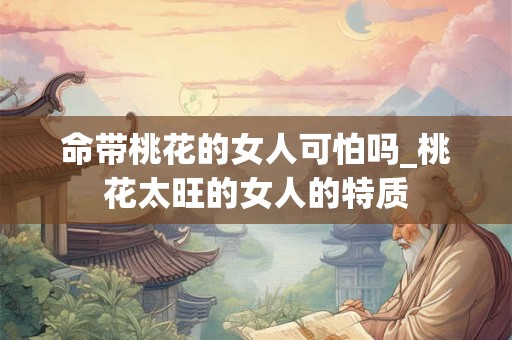 命带桃花的女人可怕吗_桃花太旺的女人的特质