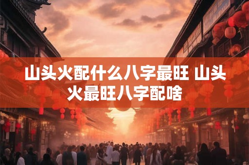 山头火配什么八字最旺 山头火最旺八字配啥