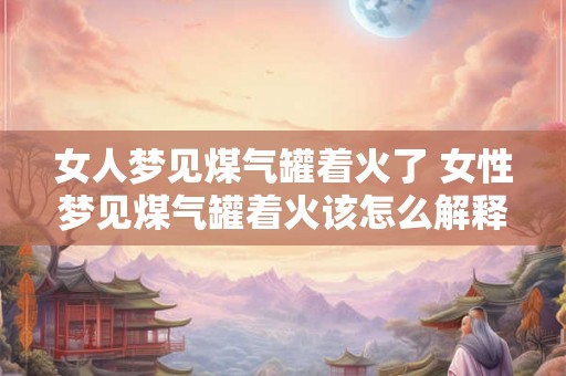 女人梦见煤气罐着火了 女性梦见煤气罐着火该怎么解释