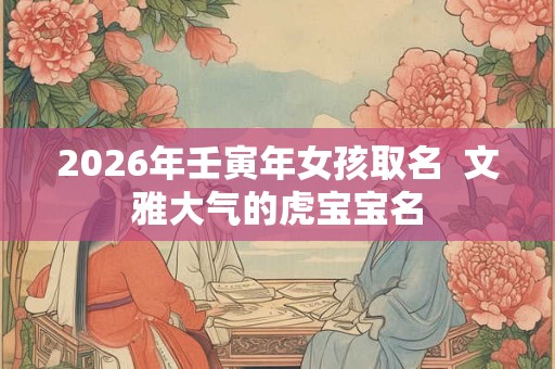2026年壬寅年女孩取名  文雅大气的虎宝宝名