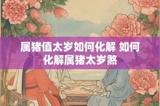 属猪值太岁如何化解 如何化解属猪太岁煞