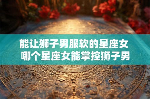 能让狮子男服软的星座女 哪个星座女能掌控狮子男