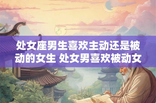 处女座男生喜欢主动还是被动的女生 处女男喜欢被动女生吗