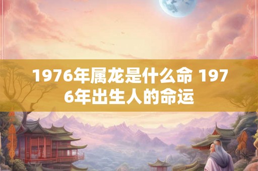 1976年属龙是什么命 1976年出生人的命运