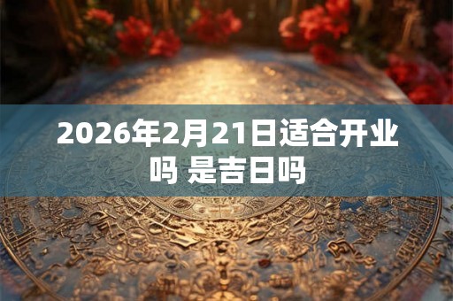 2026年2月21日适合开业吗 是吉日吗 2026年2月21日适合开业吗 是吉日吗