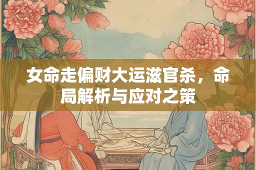 女命走偏财大运滋官杀,命局解析与应对之策 女命走偏财大运滋官杀,命局解析与应对之策