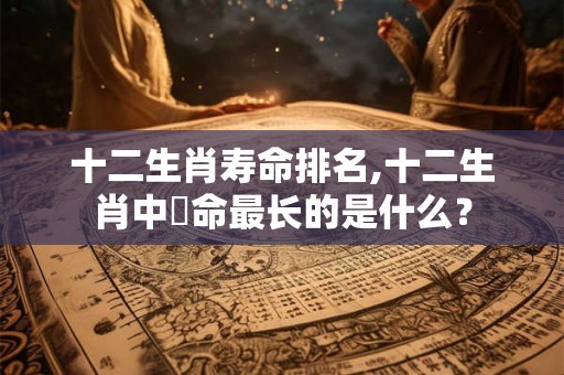 十二生肖寿命排名,十二生肖中夀命最长的是什么？