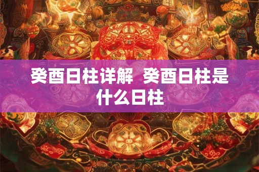 癸酉日柱详解 癸酉日柱是什么日柱 癸酉日柱详解 癸酉日柱是什么日柱