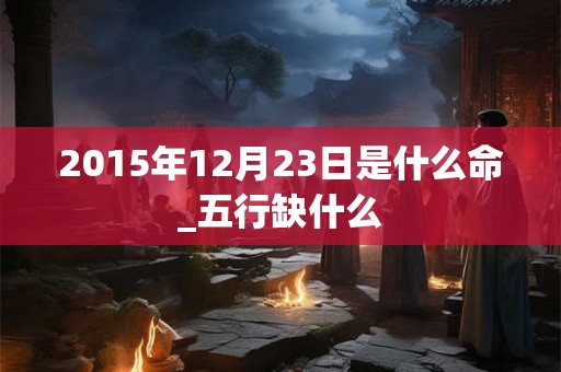 2015年12月23日是什么命_五行缺什么