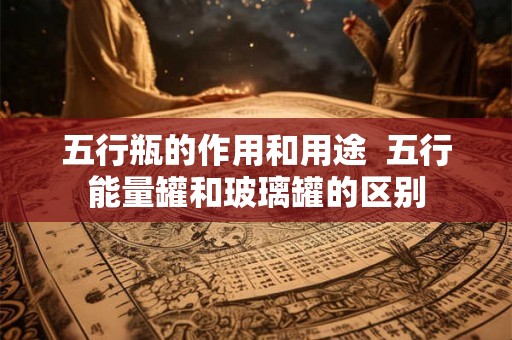 五行瓶的作用和用途  五行能量罐和玻璃罐的区别