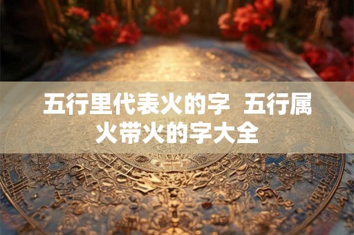 五行里代表火的字  五行属火带火的字大全