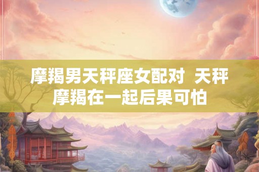 摩羯男天秤座女配对 天秤摩羯在一起后果可怕 摩羯男天秤座女配对 天秤摩羯在一起后果可怕