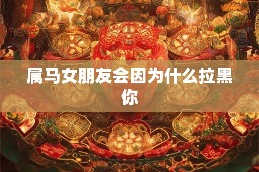 属马女朋友会因为什么拉黑你
